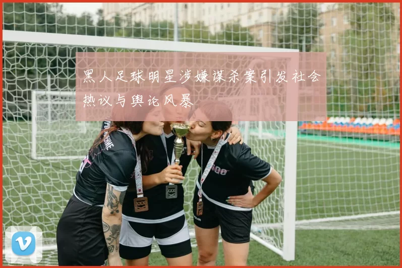 黑人足球明星涉嫌谋杀案引发社会热议与舆论风暴