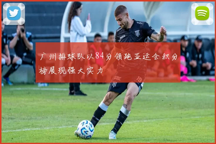 广州排球队以84分领跑亚运会积分榜展现强大实力