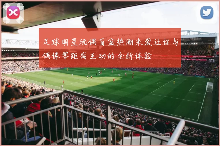 足球明星玩偶盲盒热潮来袭让你与偶像零距离互动的全新体验
