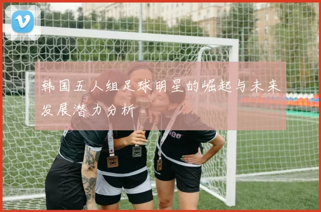韩国五人组足球明星的崛起与未来发展潜力分析