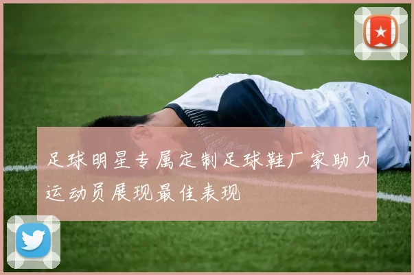 足球明星专属定制足球鞋厂家助力运动员展现最佳表现