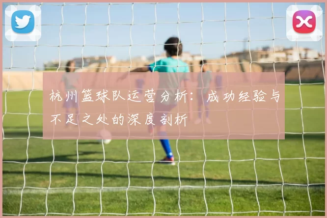 杭州篮球队运营分析：成功经验与不足之处的深度剖析
