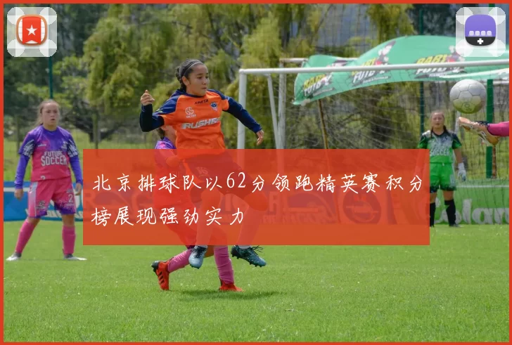 北京排球队以62分领跑精英赛积分榜展现强劲实力